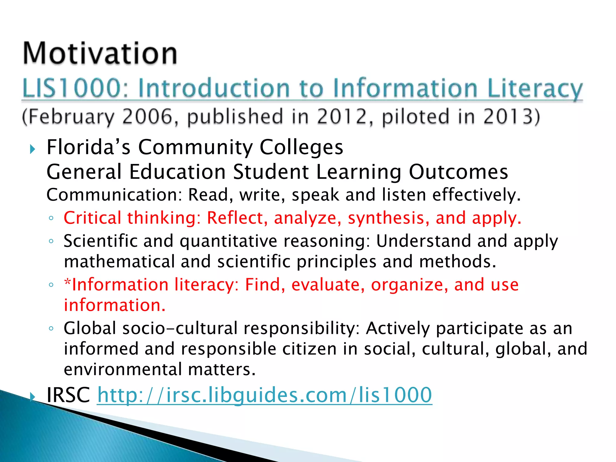  Florida’s Community Colleges
General Education Student Learning Outcomes
Communication: Read, write, speak and listen effectively.
◦ Critical thinking: Reflect, analyze, synthesis, and apply.
◦ Scientific and quantitative reasoning: Understand and apply
mathematical and scientific principles and methods.
◦ *Information literacy: Find, evaluate, organize, and use
information.
◦ Global socio-cultural responsibility: Actively participate as an
informed and responsible citizen in social, cultural, global, and
environmental matters.
 IRSC http://irsc.libguides.com/lis1000
 