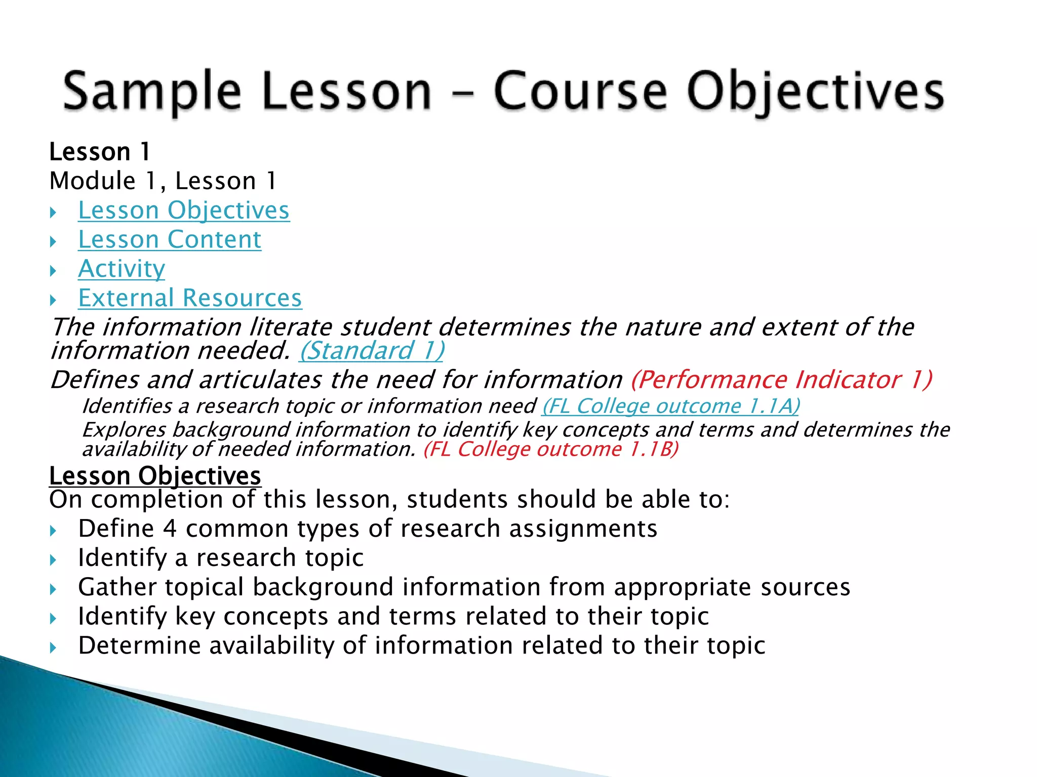 Lesson 1
Module 1, Lesson 1
 Lesson Objectives
 Lesson Content
 Activity
 External Resources
The information literate student determines the nature and extent of the
information needed. (Standard 1)
Defines and articulates the need for information (Performance Indicator 1)
Identifies a research topic or information need (FL College outcome 1.1A)
Explores background information to identify key concepts and terms and determines the
availability of needed information. (FL College outcome 1.1B)
Lesson Objectives
On completion of this lesson, students should be able to:
 Define 4 common types of research assignments
 Identify a research topic
 Gather topical background information from appropriate sources
 Identify key concepts and terms related to their topic
 Determine availability of information related to their topic
 