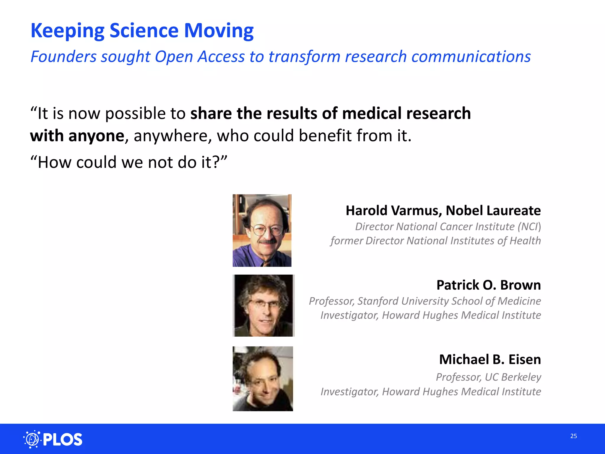 Keeping Science Moving
Founders sought Open Access to transform research communications
25
“It is now possible to share the results of medical research
with anyone, anywhere, who could benefit from it.
“How could we not do it?”
Patrick O. Brown
Professor, Stanford University School of Medicine
Investigator, Howard Hughes Medical Institute
Michael B. Eisen
Professor, UC Berkeley
Investigator, Howard Hughes Medical Institute
Harold Varmus, Nobel Laureate
Director National Cancer Institute (NCI)
former Director National Institutes of Health
 