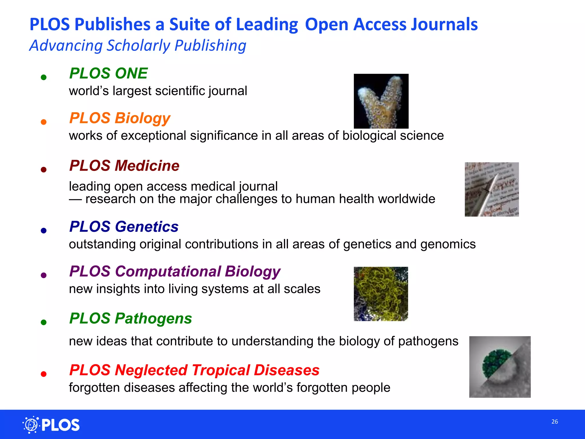 PLOS Publishes a Suite of Leading Open Access Journals
Advancing Scholarly Publishing
26
• PLOS ONE
world’s largest scientific journal
• PLOS Biology
works of exceptional significance in all areas of biological science
• PLOS Medicine
leading open access medical journal
— research on the major challenges to human health worldwide
• PLOS Genetics
outstanding original contributions in all areas of genetics and genomics
• PLOS Computational Biology
new insights into living systems at all scales
• PLOS Pathogens
new ideas that contribute to understanding the biology of pathogens
• PLOS Neglected Tropical Diseases
forgotten diseases affecting the world’s forgotten people
 