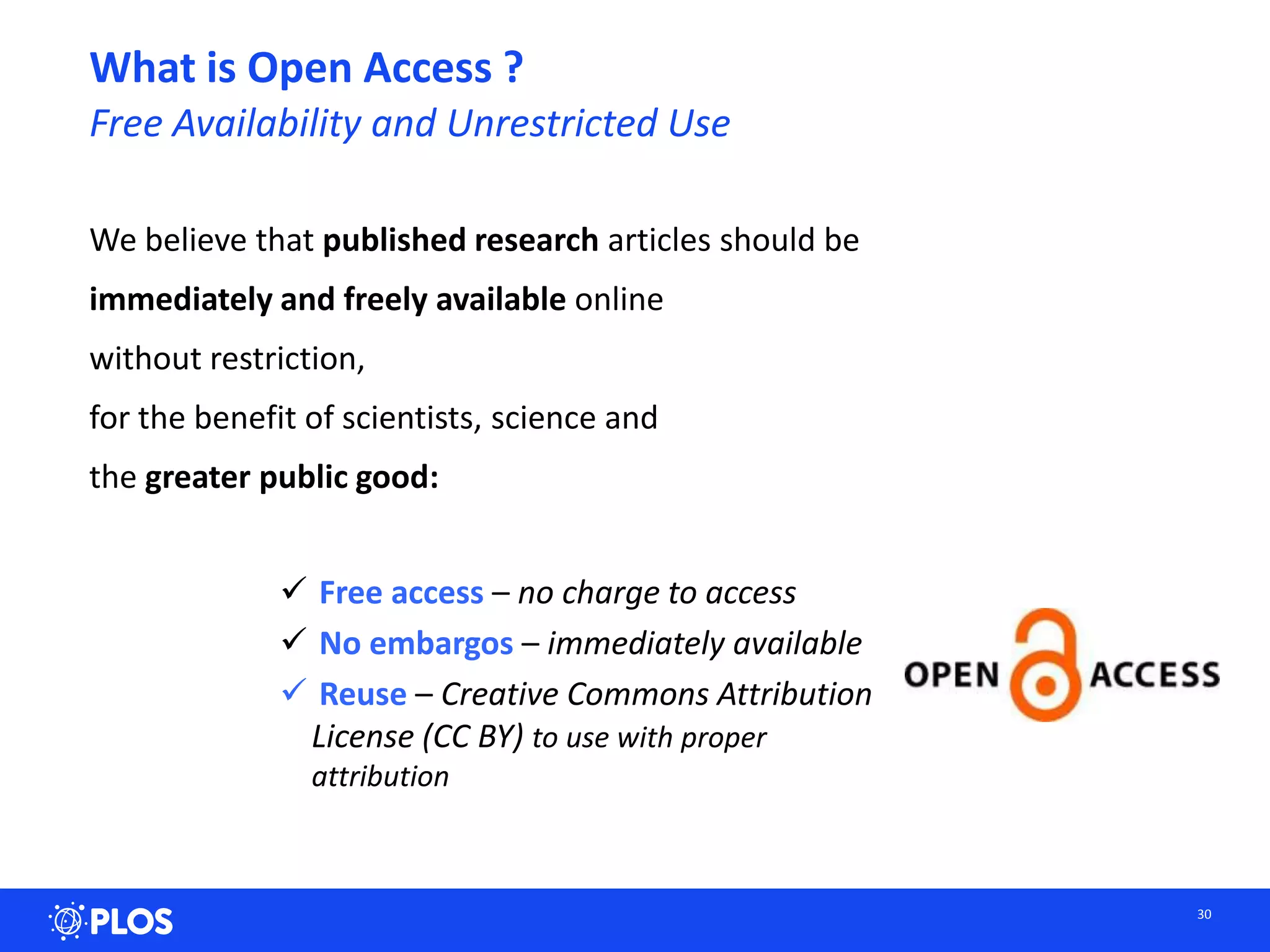 What is Open Access ?
Free Availability and Unrestricted Use
We believe that published research articles should be
immediately and freely available online
without restriction,
for the benefit of scientists, science and
the greater public good:
 Free access – no charge to access
 No embargos – immediately available
 Reuse – Creative Commons Attribution
License (CC BY) to use with proper
attribution
30
 