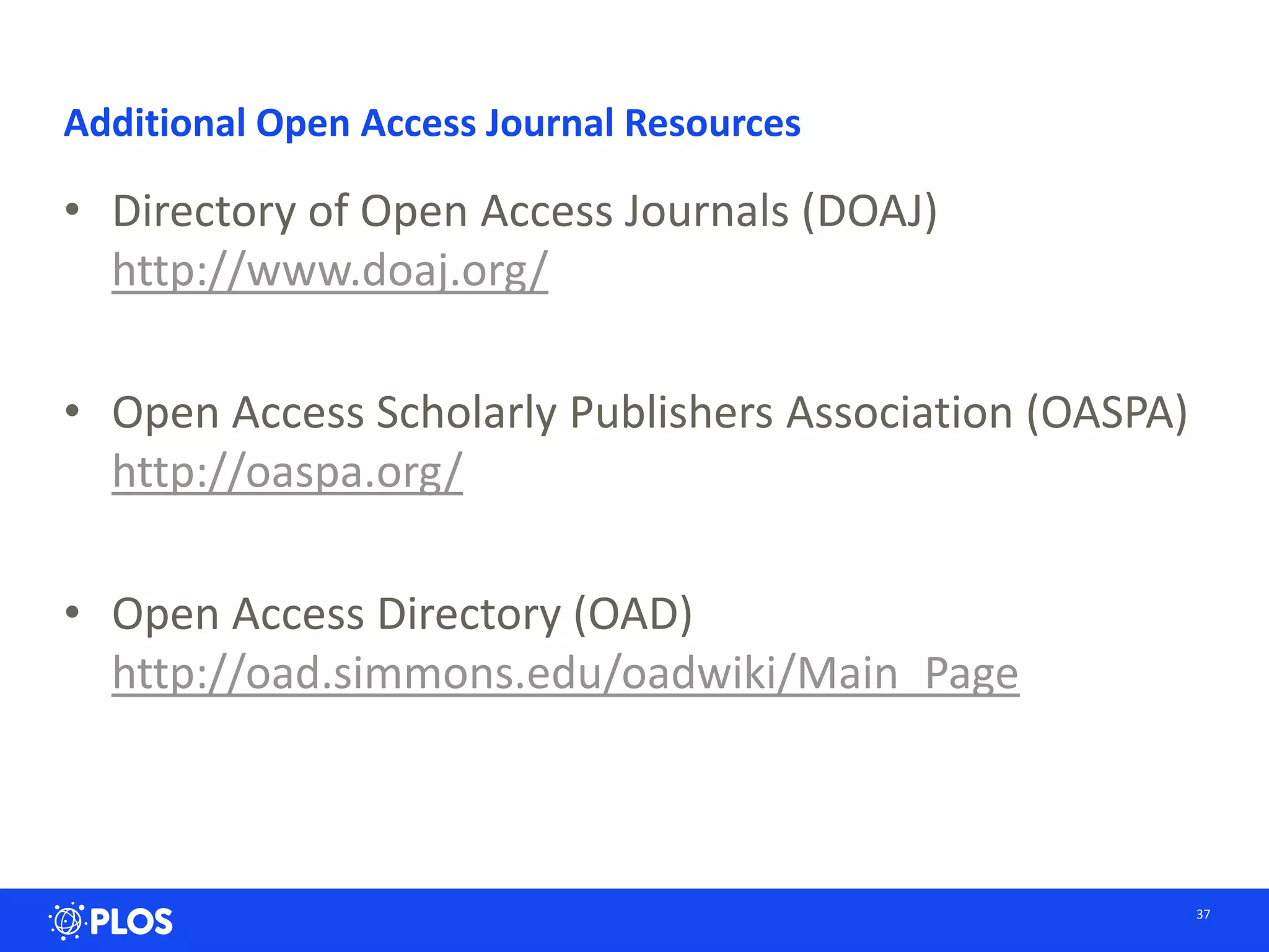 Additional Open Access Journal Resources
• Directory of Open Access Journals (DOAJ)
http://www.doaj.org/
• Open Access Scholarly Publishers Association (OASPA)
http://oaspa.org/
• Open Access Directory (OAD)
http://oad.simmons.edu/oadwiki/Main_Page
37
 