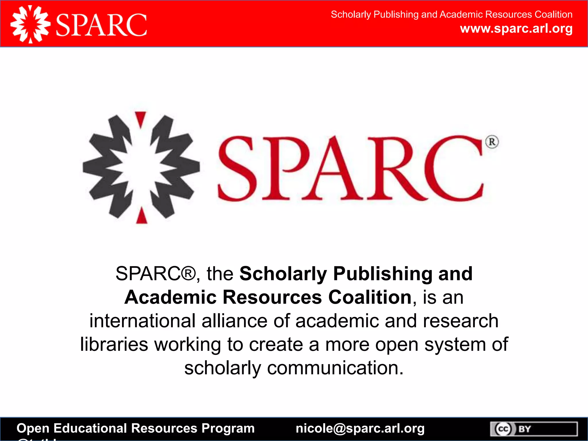 Scholarly Publishing and Academic Resources Coalition
www.sparc.arl.org
Open Educational Resources Program nicole@sparc.arl.org
SPARC®, the Scholarly Publishing and
Academic Resources Coalition, is an
international alliance of academic and research
libraries working to create a more open system of
scholarly communication.
 