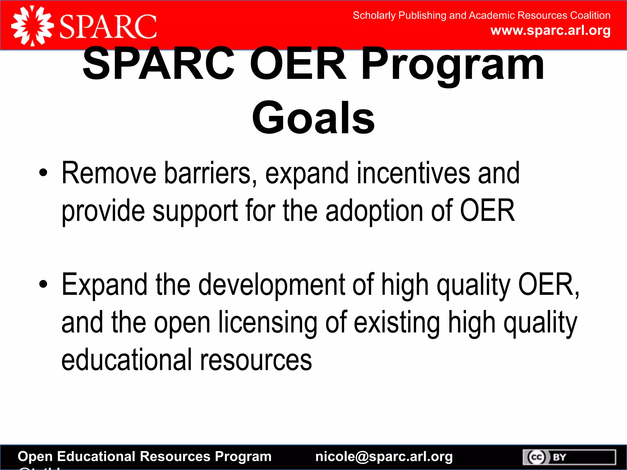 Scholarly Publishing and Academic Resources Coalition
www.sparc.arl.org
Open Educational Resources Program nicole@sparc.arl.org
SPARC OER Program
Goals
• Remove barriers, expand incentives and
provide support for the adoption of OER
• Expand the development of high quality OER,
and the open licensing of existing high quality
educational resources
 