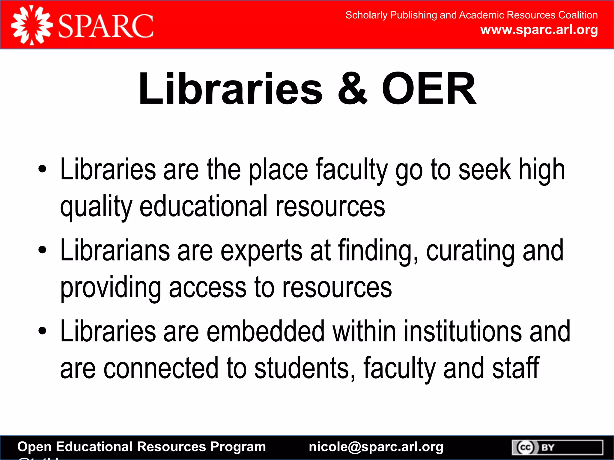 Scholarly Publishing and Academic Resources Coalition
www.sparc.arl.org
Open Educational Resources Program nicole@sparc.arl.org
Libraries & OER
• Libraries are the place faculty go to seek high
quality educational resources
• Librarians are experts at finding, curating and
providing access to resources
• Libraries are embedded within institutions and
are connected to students, faculty and staff
 