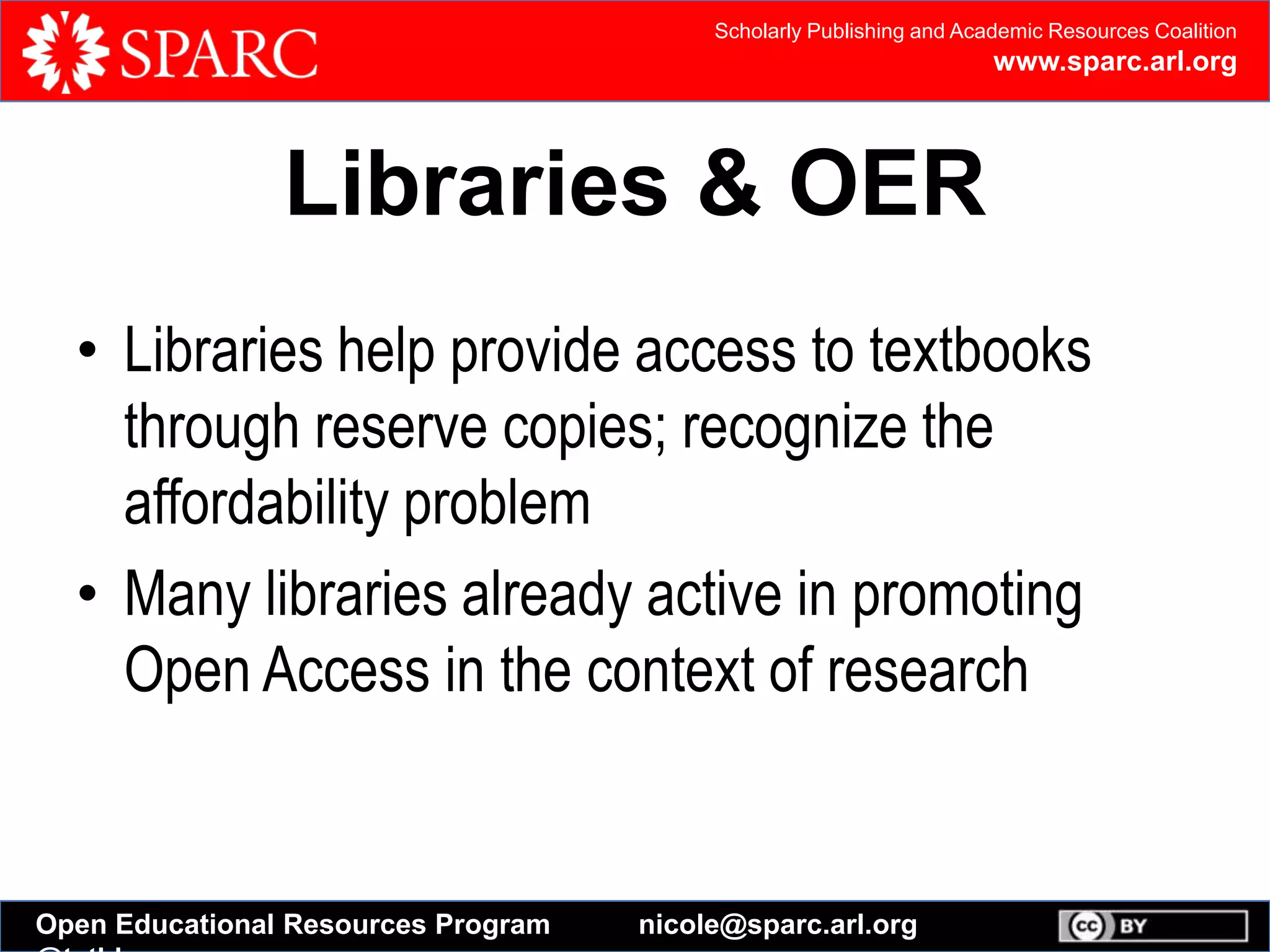 Scholarly Publishing and Academic Resources Coalition
www.sparc.arl.org
Open Educational Resources Program nicole@sparc.arl.org
Libraries & OER
• Libraries help provide access to textbooks
through reserve copies; recognize the
affordability problem
• Many libraries already active in promoting
Open Access in the context of research
 
