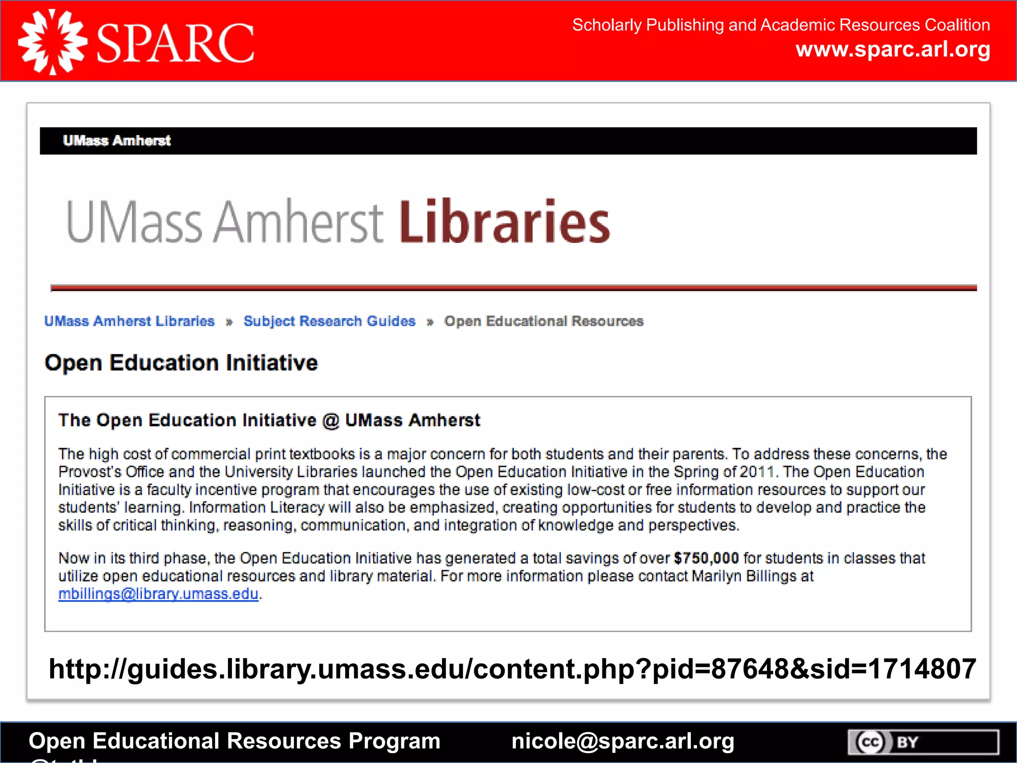 Scholarly Publishing and Academic Resources Coalition
www.sparc.arl.org
Open Educational Resources Program nicole@sparc.arl.org
Open Textbook Catalog
In an effort to reduce costs for students, the College of Education and Human
Development has created this catalog of open textbooks to be reviewed by faculty
members. Read full press release
Open textbooks are complete textbooks released under a Creative Commons, or
similar, license.
Instructors can customize open textbooks to fit their course needs by remixing,
editing, and adding their own content. Students can access free digital versions or
purchase low-cost print copies of open textbooks.
http://guides.library.umass.edu/content.php?pid=87648&sid=1714807
 