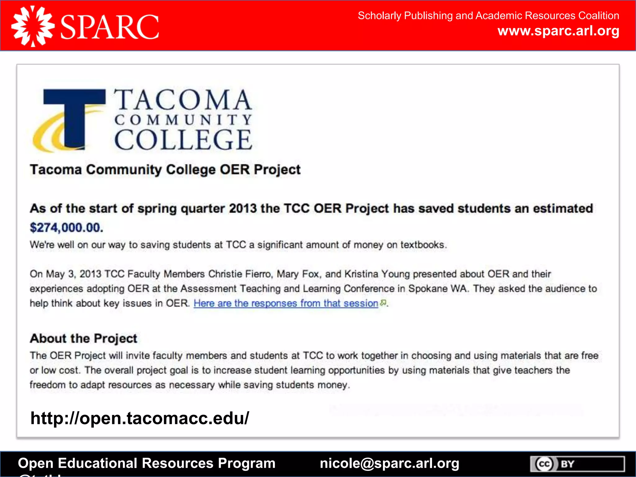 Scholarly Publishing and Academic Resources Coalition
www.sparc.arl.org
Open Educational Resources Program nicole@sparc.arl.org
Open Textbook Catalog
In an effort to reduce costs for students, the College of Education and Human
Development has created this catalog of open textbooks to be reviewed by faculty
members. Read full press release
Open textbooks are complete textbooks released under a Creative Commons, or
similar, license.
Instructors can customize open textbooks to fit their course needs by remixing,
editing, and adding their own content. Students can access free digital versions or
purchase low-cost print copies of open textbooks.
http://open.tacomacc.edu/
 