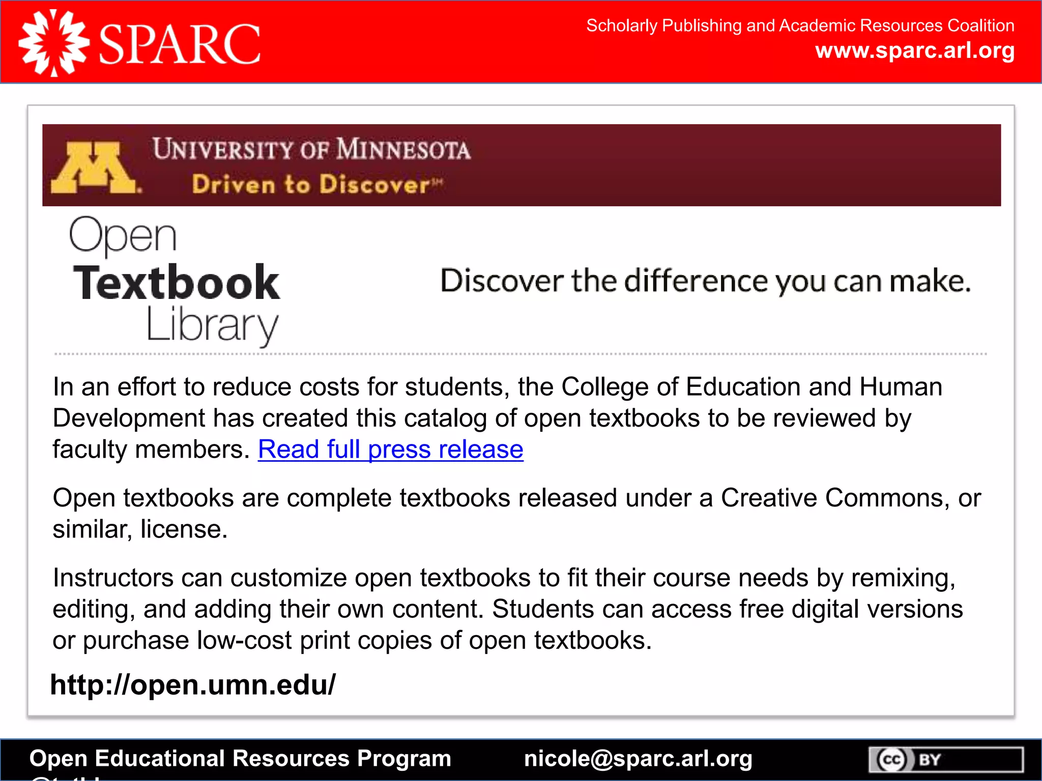 Scholarly Publishing and Academic Resources Coalition
www.sparc.arl.org
Open Educational Resources Program nicole@sparc.arl.org
Open Textbook Catalog
In an effort to reduce costs for students, the College of Education and Human
Development has created this catalog of open textbooks to be reviewed by faculty
members. Read full press release
Open textbooks are complete textbooks released under a Creative Commons, or
similar, license.
Instructors can customize open textbooks to fit their course needs by remixing,
editing, and adding their own content. Students can access free digital versions or
purchase low-cost print copies of open textbooks.
http://open.umn.edu/
In an effort to reduce costs for students, the College of Education and Human
Development has created this catalog of open textbooks to be reviewed by
faculty members. Read full press release
Open textbooks are complete textbooks released under a Creative Commons, or
similar, license.
Instructors can customize open textbooks to fit their course needs by remixing,
editing, and adding their own content. Students can access free digital versions
or purchase low-cost print copies of open textbooks.
 