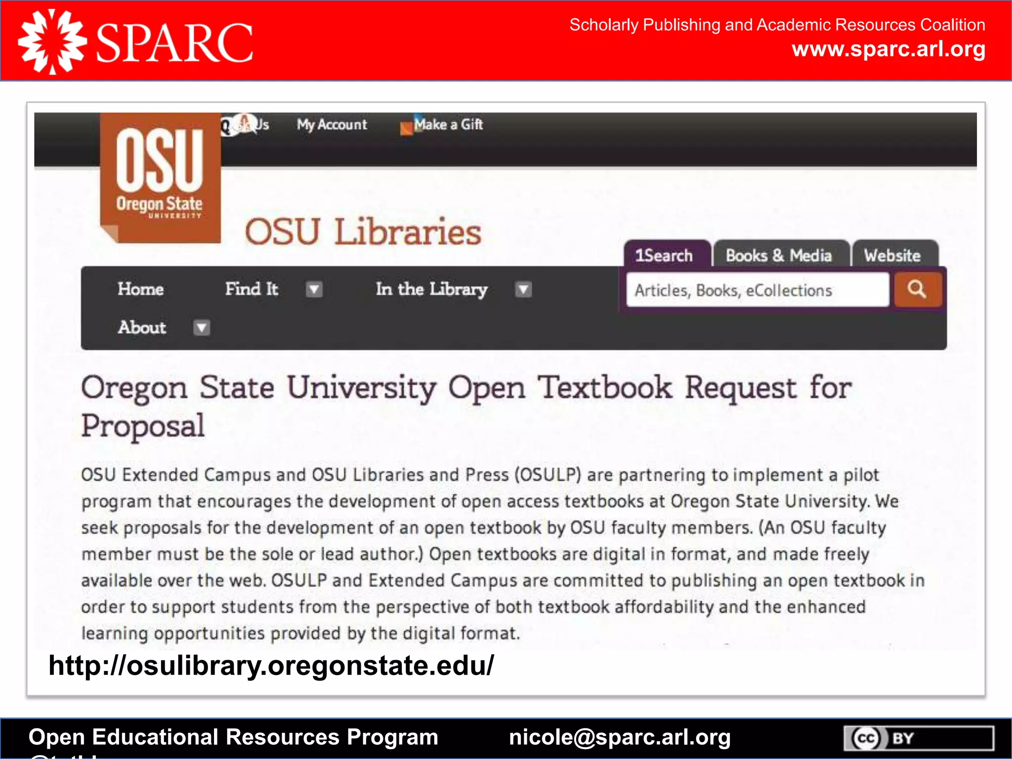 Scholarly Publishing and Academic Resources Coalition
www.sparc.arl.org
Open Educational Resources Program nicole@sparc.arl.org
Open Textbook Catalog
In an effort to reduce costs for students, the College of Education and Human
Development has created this catalog of open textbooks to be reviewed by faculty
members. Read full press release
Open textbooks are complete textbooks released under a Creative Commons, or
similar, license.
Instructors can customize open textbooks to fit their course needs by remixing,
editing, and adding their own content. Students can access free digital versions or
purchase low-cost print copies of open textbooks.
http://osulibrary.oregonstate.edu/
 