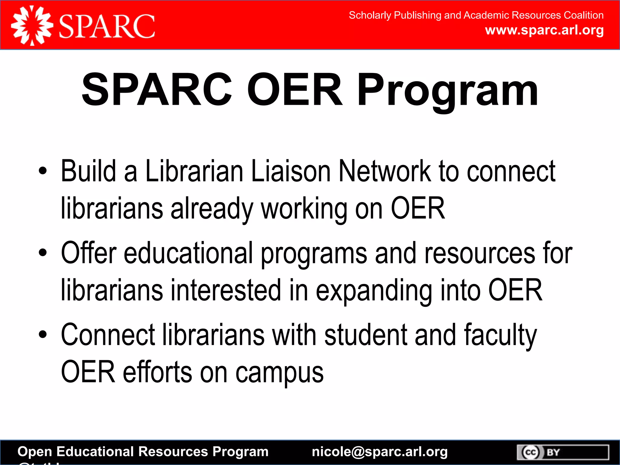 Scholarly Publishing and Academic Resources Coalition
www.sparc.arl.org
Open Educational Resources Program nicole@sparc.arl.org
SPARC OER Program
• Build a Librarian Liaison Network to connect
librarians already working on OER
• Offer educational programs and resources for
librarians interested in expanding into OER
• Connect librarians with student and faculty
OER efforts on campus
 