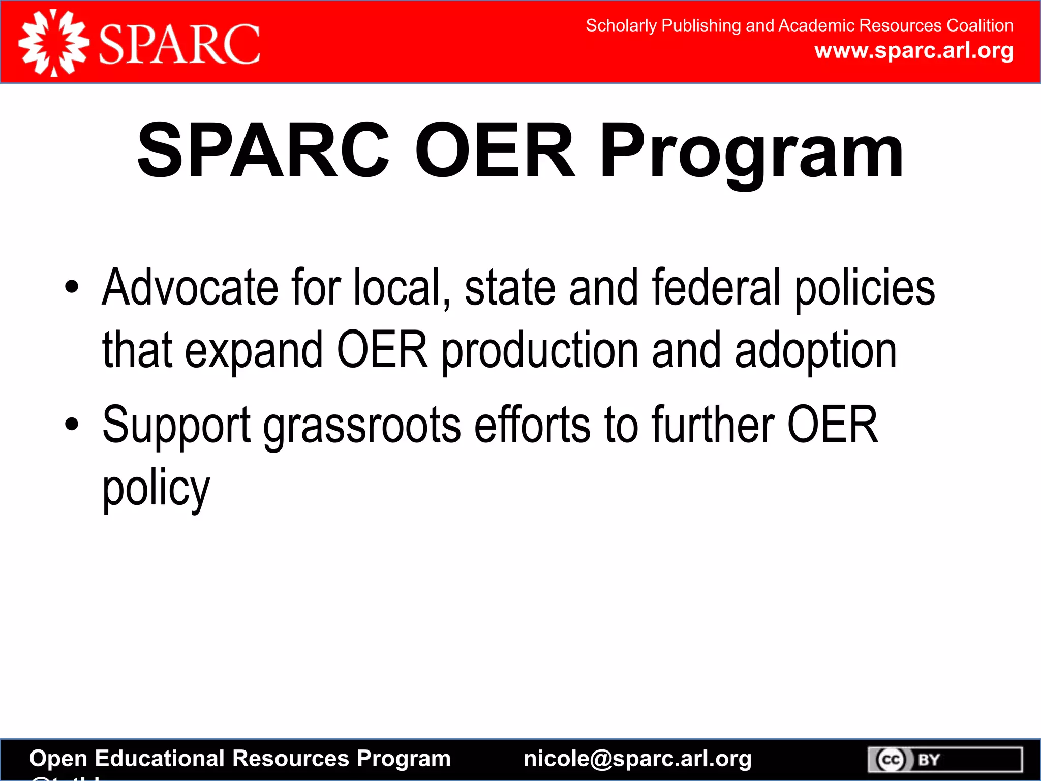 Scholarly Publishing and Academic Resources Coalition
www.sparc.arl.org
Open Educational Resources Program nicole@sparc.arl.org
SPARC OER Program
• Advocate for local, state and federal policies
that expand OER production and adoption
• Support grassroots efforts to further OER
policy
 