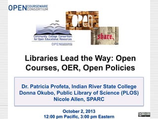 Dr. Patricia Profeta, Indian River State College
Donna Okubo, Public Library of Science (PLOS)
Nicole Allen, SPARC
October 2, 2013
12:00 pm Pacific, 3:00 pm Eastern
Libraries Lead the Way: Open
Courses, OER, Open Policies
 
