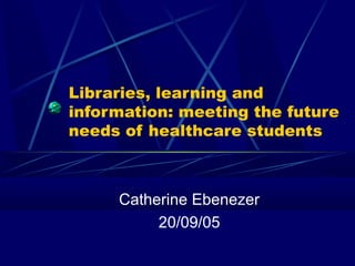 Libraries, learning and
information: meeting the future
needs of healthcare students
Catherine Ebenezer
20/09/05
 