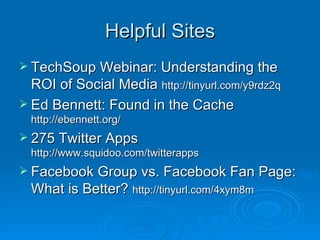 Helpful Sites TechSoup Webinar: Understanding the ROI of Social Media  http://tinyurl.com/y9rdz2q   Ed Bennett: Found in the Cache  http://ebennett.org/ 275 Twitter Apps  http://www.squidoo.com/twitterapps Facebook Group vs. Facebook Fan Page: What is Better?  http://tinyurl.com/4xym8m 