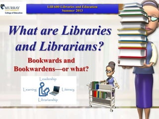 What are Libraries
and Librarians?
Bookwards and
Bookwardens—or what?
LIB 600 Libraries and Education
Summer 2013
 