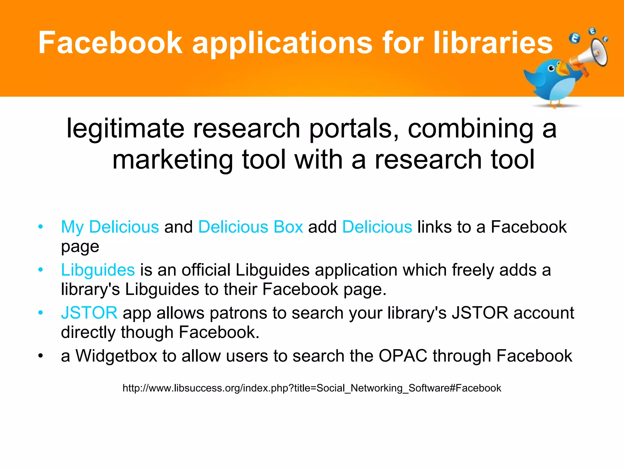 Facebook applications for libraries legitimate research portals, combining a marketing tool with a research tool My Delicious  and  Delicious Box  add  Delicious  links to a Facebook page Libguides  is an official Libguides application which freely adds a library's Libguides to their Facebook page.  JSTOR  app allows patrons to search your library's JSTOR account directly though Facebook.  a Widgetbox to allow users to search the OPAC through Facebook http://www.libsuccess.org/index.php?title=Social_Networking_Software#Facebook 