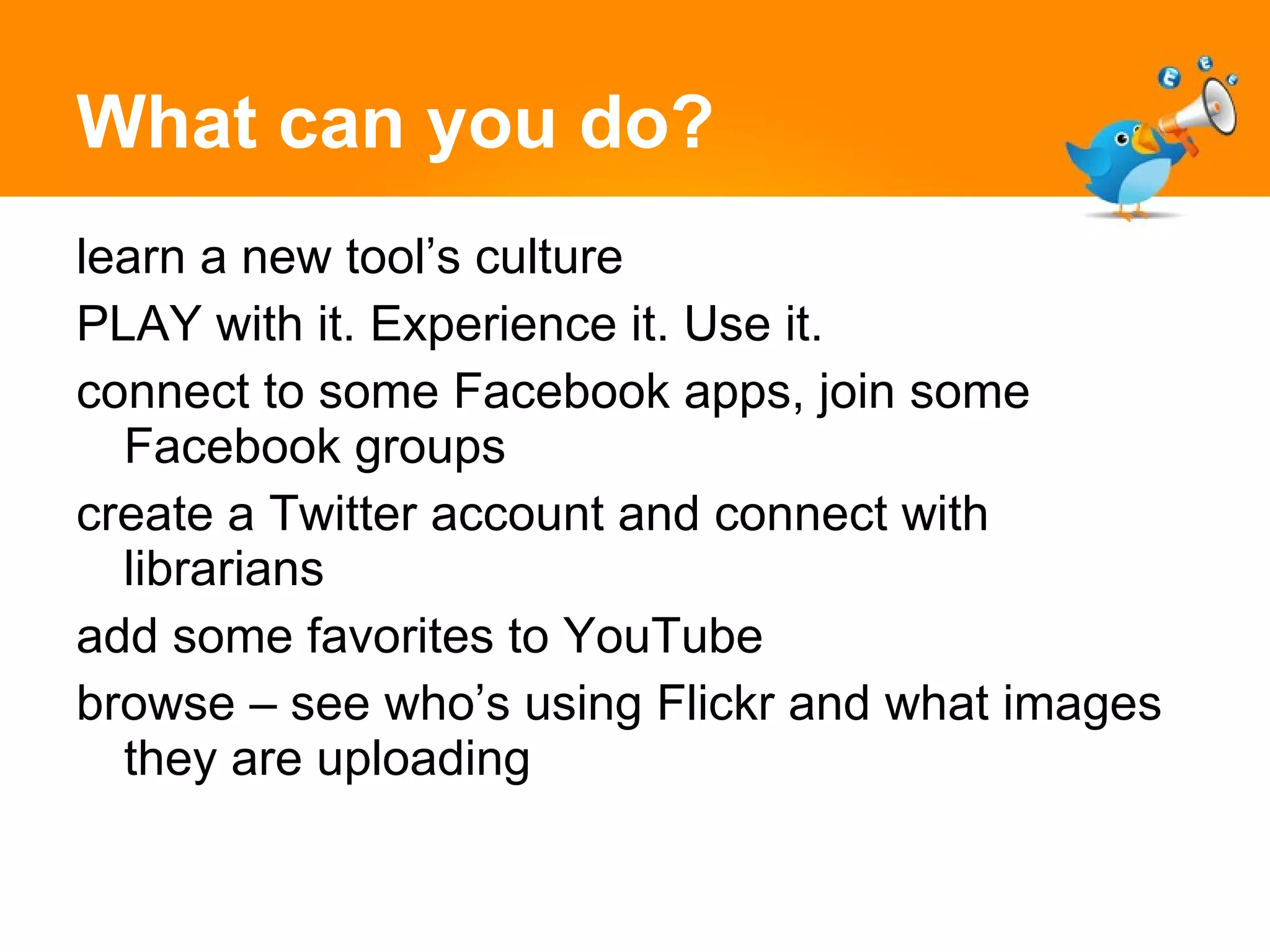 What can you do? learn a new tool’s culture PLAY with it. Experience it. Use it.  connect to some Facebook apps, join some Facebook groups create a Twitter account and connect with librarians  add some favorites to YouTube  browse – see who’s using Flickr and what images they are uploading 