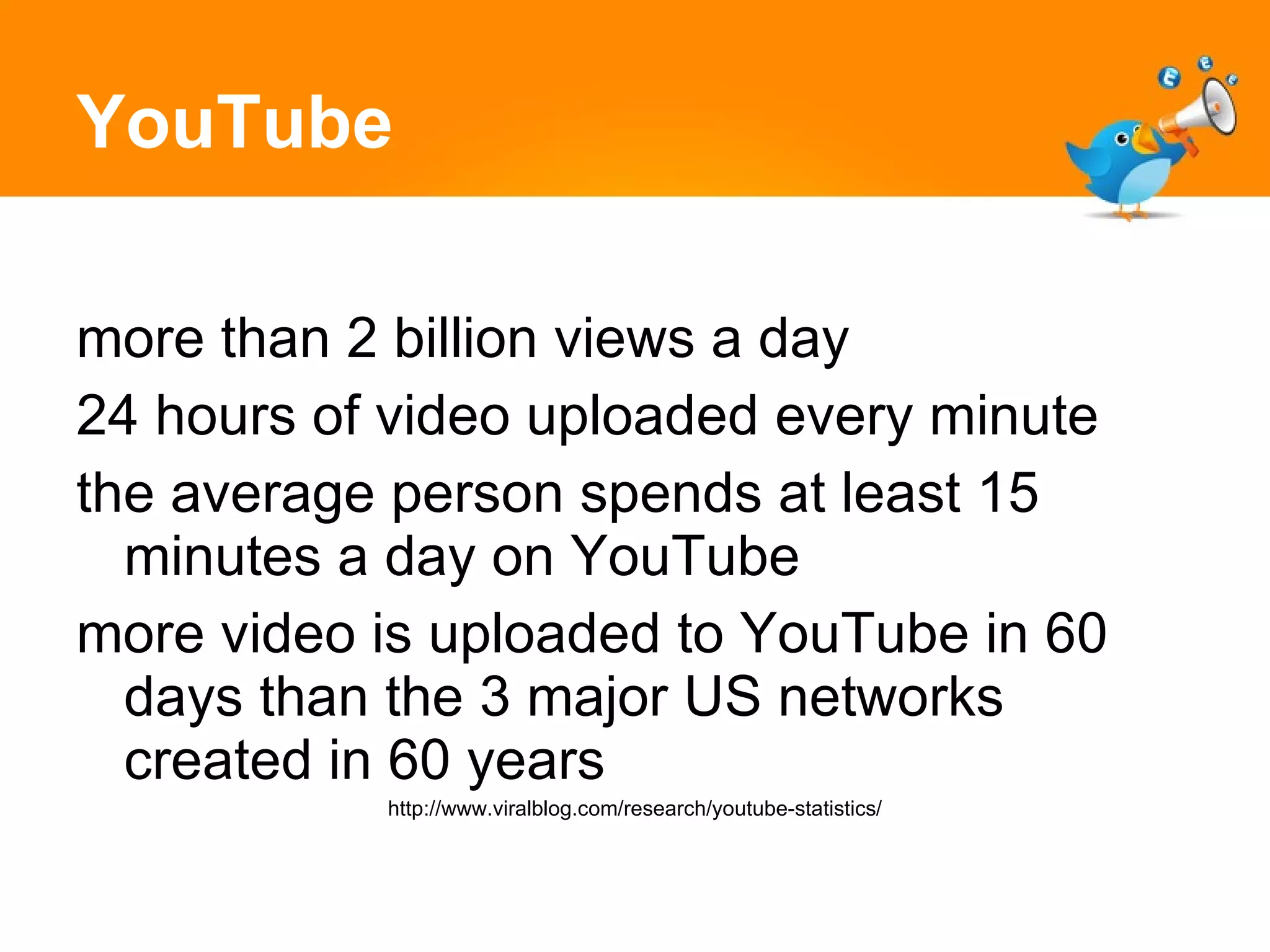 YouTube more than 2 billion views a day 24 hours of video uploaded every minute the average person spends at least 15 minutes a day on YouTube more video is uploaded to YouTube in 60 days than the 3 major US networks created in 60 years http://www.viralblog.com/research/youtube-statistics/ 