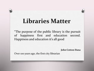 Libraries Matter
“The purpose of the public library is the pursuit
of happiness first and education second.
Happiness and education it’s all good
John Cotton Dana
Over 100 years ago, the first city librarian
 