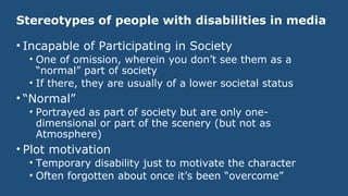 Stereotypes of people with disabilities in media
• Incapable of Participating in Society
• One of omission, wherein you don’t see them as a
“normal” part of society
• If there, they are usually of a lower societal status
• “Normal”
• Portrayed as part of society but are only one-
dimensional or part of the scenery (but not as
Atmosphere)
• Plot motivation
• Temporary disability just to motivate the character
• Often forgotten about once it’s been “overcome”
 