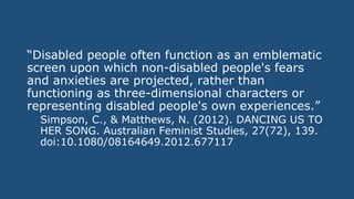 “Disabled people often function as an emblematic
screen upon which non-disabled people's fears
and anxieties are projected, rather than
functioning as three-dimensional characters or
representing disabled people's own experiences.”
Simpson, C., & Matthews, N. (2012). DANCING US TO
HER SONG. Australian Feminist Studies, 27(72), 139.
doi:10.1080/08164649.2012.677117
 