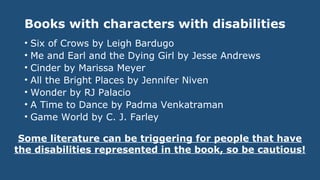 Books with characters with disabilities
• Six of Crows by Leigh Bardugo
• Me and Earl and the Dying Girl by Jesse Andrews
• Cinder by Marissa Meyer
• All the Bright Places by Jennifer Niven
• Wonder by RJ Palacio
• A Time to Dance by Padma Venkatraman
• Game World by C. J. Farley
Some literature can be triggering for people that have
the disabilities represented in the book, so be cautious!
 