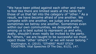 “We have been pitted against each other and made
to feel like there are limited seats at the table for
those of us that fall into the category of “other.” As a
result, we have become afraid of one another. We
compete with one another, we judge one another,
sometimes we betray one another. Sometimes even
within our own communities, we designate who
among us is best suited to represent us and who,
really, shouldn’t even really be invited to the party.
As “others,” we are taught to be successful we must
reject those “other ‘others’” or we will never belong.”
Washington, K. (2015). "OTHERS" MUST STICK
TOGETHER. Vital Speeches Of The Day, 81(5), 147.
 
