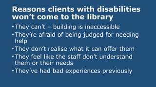 Reasons clients with disabilities
won’t come to the library
•They can’t – building is inaccessible
•They’re afraid of being judged for needing
help
•They don’t realise what it can offer them
•They feel like the staff don’t understand
them or their needs
•They’ve had bad experiences previously
 