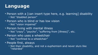 Language
• Person with a [can insert type here, e.g. learning] disability
• Not “disabled person”
• Person who is blind or has low vision
• Not “vision impaired”
• Person living with mental illness
• Not “crazy”, “psycho”, “suffering from [illness]”, etc.
• Person who uses a wheelchair
• Not “confined to a wheelchair”
• People first, always
• Not their disability, and not a euphemism and never slurs like
“retarded”
 
