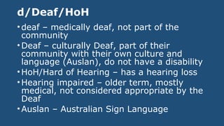d/Deaf/HoH
•deaf – medically deaf, not part of the
community
•Deaf – culturally Deaf, part of their
community with their own culture and
language (Auslan), do not have a disability
•HoH/Hard of Hearing – has a hearing loss
•Hearing impaired – older term, mostly
medical, not considered appropriate by the
Deaf
•Auslan – Australian Sign Language
 