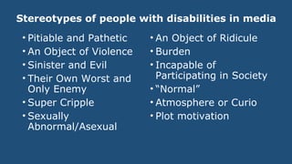 Stereotypes of people with disabilities in media
• Pitiable and Pathetic
• An Object of Violence
• Sinister and Evil
• Their Own Worst and
Only Enemy
• Super Cripple
• Sexually
Abnormal/Asexual
• An Object of Ridicule
• Burden
• Incapable of
Participating in Society
• “Normal”
• Atmosphere or Curio
• Plot motivation
 