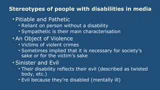 Stereotypes of people with disabilities in media
• Pitiable and Pathetic
• Reliant on person without a disability
• Sympathetic is their main characterisation
• An Object of Violence
• Victims of violent crimes
• Sometimes implied that it is necessary for society’s
sake or for the victim’s sake
• Sinister and Evil
• Their disability reflects their evil (described as twisted
body, etc.)
• Evil because they’re disabled (mentally ill)
 