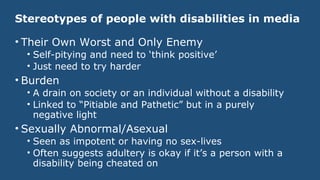 Stereotypes of people with disabilities in media
• Their Own Worst and Only Enemy
• Self-pitying and need to ‘think positive’
• Just need to try harder
• Burden
• A drain on society or an individual without a disability
• Linked to “Pitiable and Pathetic” but in a purely
negative light
• Sexually Abnormal/Asexual
• Seen as impotent or having no sex-lives
• Often suggests adultery is okay if it’s a person with a
disability being cheated on
 