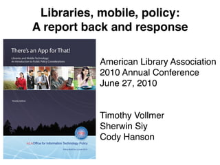 Libraries, mobile, policy:
                  A report back and response
There’s an App for That!
Libraries and Mobile Technology:
An Introduction to Public Policy Considerations
                                                                             American Library Association
                                                                             2010 Annual Conference
                                                                             June 27, 2010
Timothy Vollmer




                                                                             Timothy Vollmer
                                                                             Sherwin Siy
                                                                             Cody Hanson
                                             Policy Brief No. 3, June 2010
 