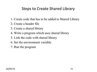 16/05/15 11
1. Create code that has to be added to Shared Library
2. Create a header file
3. Create a shared library
4. Write a program which uses shared library
5. Link the code with shared library
6. Set the environment variable
7. Run the program
Steps to Create Shared Library
 