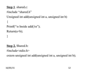 16/05/15 12
Step 1. shared.c:
#include “shared.h”
Unsigned int add(unsigned int a, unsigned int b)
{
Printf(“n Inside add()n”);
Return(a+b);
}
Step 2. Shared.h:
#include<stdio.h>
extern unsigned int add(unsigned int a, unsigned int b);
 