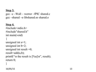 16/05/15 13
Step 3.
gcc –c –Wall – werror –fPIC shared.c
gcc –shared –o libshared.so shared.o
Step 4.
#include<stdio.h>
#include”shared.h”
int main(void)
{
unsigned int a=1;
unsigned int b=2;
unsigned int result =0;
result=add(a,b);
printf(“n the result is [%u]n”, result);
return 0;
}
 
