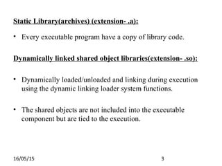 16/05/15 3
Static Library(archives) (extension- .a):
• Every executable program have a copy of library code.
Dynamically linked shared object libraries(extension- .so):
• Dynamically loaded/unloaded and linking during execution
using the dynamic linking loader system functions.
• The shared objects are not included into the executable
component but are tied to the execution.
 