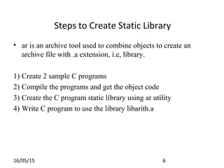 16/05/15 6
• ar is an archive tool used to combine objects to create an
archive file with .a extension, i.e, library.
1) Create 2 sample C programs
2) Compile the programs and get the object code
3) Create the C program static library using ar utility
4) Write C program to use the library libarith.a
Steps to Create Static Library
 