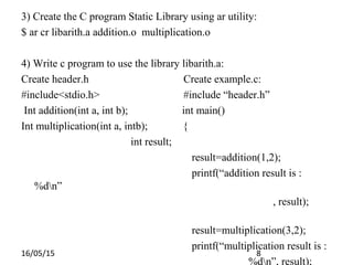 16/05/15 8
3) Create the C program Static Library using ar utility:
$ ar cr libarith.a addition.o multiplication.o
4) Write c program to use the library libarith.a:
Create header.h Create example.c:
#include<stdio.h> #include “header.h”
Int addition(int a, int b); int main()
Int multiplication(int a, intb); {
int result;
result=addition(1,2);
printf(“addition result is :
%dn”
, result);
result=multiplication(3,2);
printf(“multiplication result is :
%dn”, result);
 