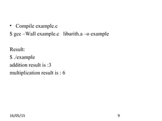 16/05/15 9
• Compile example.c
$ gcc –Wall example.c libarith.a –o example
Result:
$ ./example
addition result is :3
multiplication result is : 6
 