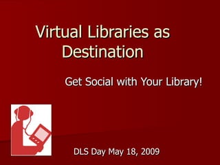Virtual Libraries as Destination Get Social with Your Library! DLS Day May 18, 2009 
