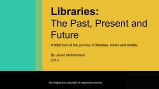• Get to know the Dewey Decimal Classification
system
Libraries:
The Past, Present and
Future
A brief look at the journey of libraries, books and media.
By Javed Mohammed
2019
All Images are copyright of respective owners
 