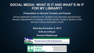 SOCIAL MEDIA: WHAT IS IT AND WHAT’S IN IT
FOR MY LIBRARY?
Presentation to Vermont Trustees and Friends
Annual statewide conference for Trustees and Librarians sponsored by
Vermont Department of Libraries (VTLIB) and the Trustees Section of the
Vermont Library Association (VLA)
Saturday November 2, 2013
9:00 am-3:00 pm

Vermont Statehouse

 