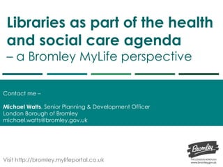 Libraries as part of the health
and social care agenda
– a Bromley MyLife perspective
Contact me –
Michael Watts, Senior Planning & Development Officer
London Borough of Bromley
michael.watts@bromley.gov.uk
Visit http://bromley.mylifeportal.co.uk
 