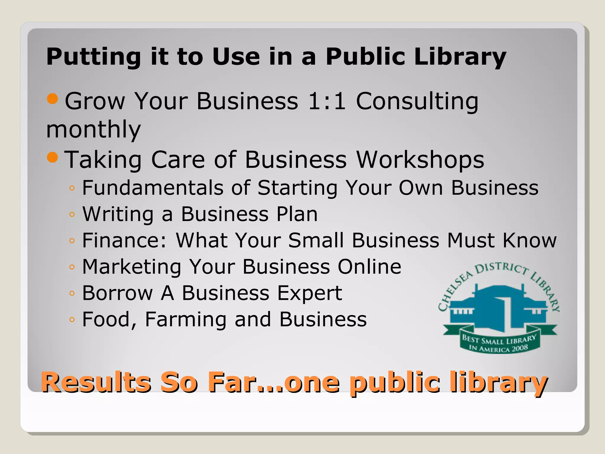 Results So Far…one public libraryResults So Far…one public library
Putting it to Use in a Public Library
Grow Your Business 1:1 Consulting
monthly
Taking Care of Business Workshops
◦ Fundamentals of Starting Your Own Business
◦ Writing a Business Plan
◦ Finance: What Your Small Business Must Know
◦ Marketing Your Business Online
◦ Borrow A Business Expert
◦ Food, Farming and Business
 