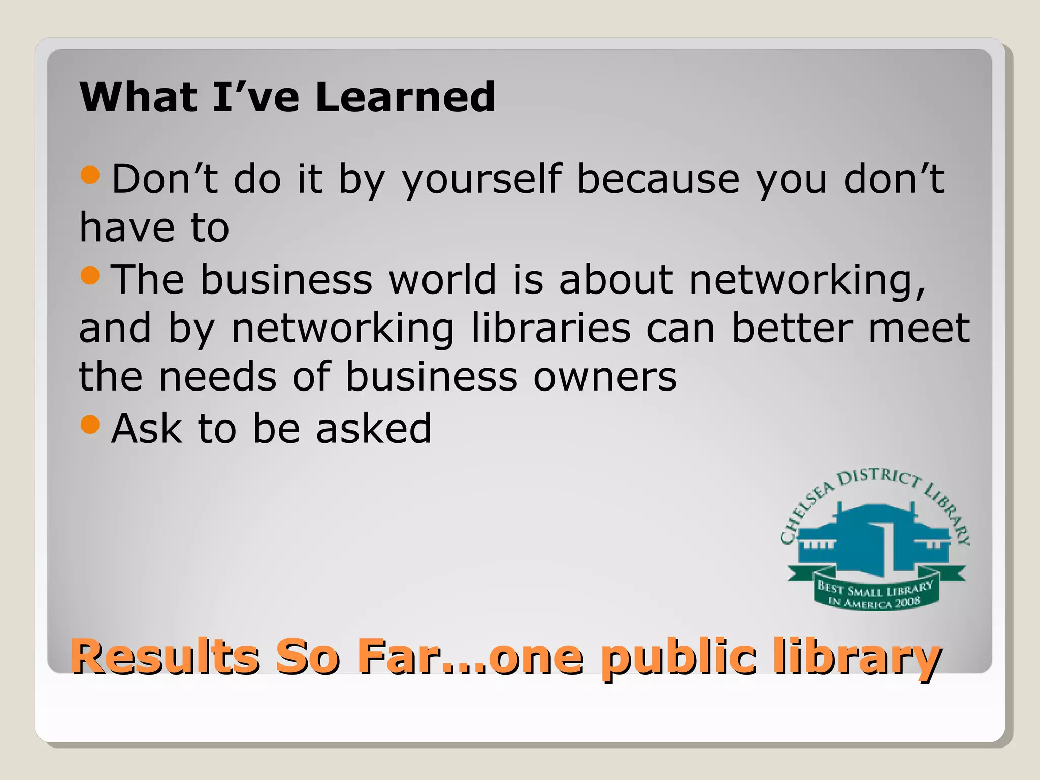 Results So Far…one public libraryResults So Far…one public library
What I’ve Learned
Don’t do it by yourself because you don’t
have to
The business world is about networking,
and by networking libraries can better meet
the needs of business owners
Ask to be asked
 