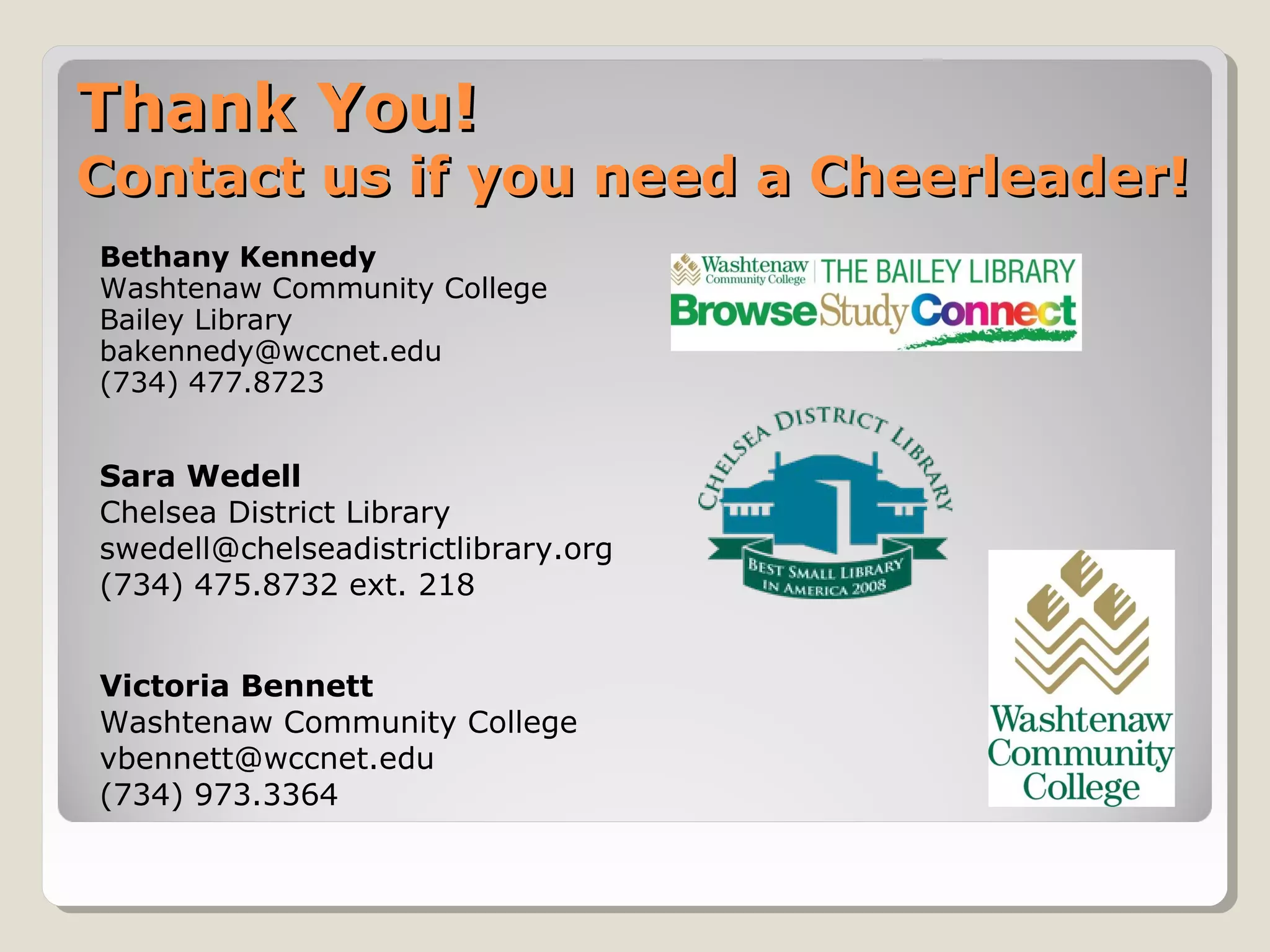 Thank You!Thank You!
Contact us if you need a Cheerleader!Contact us if you need a Cheerleader!
Bethany Kennedy
Washtenaw Community College
Bailey Library
bakennedy@wccnet.edu
(734) 477.8723
Sara Wedell
Chelsea District Library
swedell@chelseadistrictlibrary.org
(734) 475.8732 ext. 218
Victoria Bennett
Washtenaw Community College
vbennett@wccnet.edu
(734) 973.3364
 