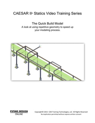 CAESAR II®
Statics Video Training Series
The Quick Build Model
A look at using repetitive geometry to speed up
your modeling process.
Copyright© 2015 CAD Training Technologies, LLC All Rights Reserved
No duplication permitted without express written consent
 